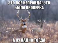 Это все неправда! Это была проверка А ну ладно тогда