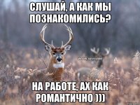 Слушай, а как мы познакомились? на работе, ах как романтично )))