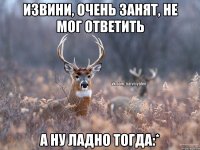 Извини, очень занят, не мог ответить А ну ладно тогда:*