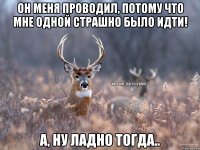 он меня проводил, потому что мне одной страшно было идти! а, ну ладно тогда..