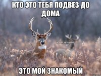 Кто это тебя подвез до дома Это мой знакомый