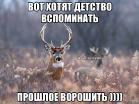 Вот хотят детство вспоминать Прошлое ворошить ))))