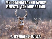 Мы обязательно будем вместе. Дай мне время. А, ну ладно тогда.