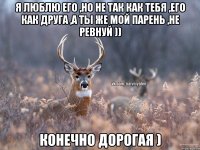 Я люблю его ,но не так как тебя ,его как друга ,а ты же мой парень ,не ревнуй )) Конечно дорогая )