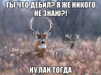 Ты что дебил? Я же никого не знаю?! Ну лан тогда