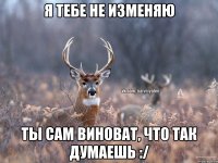 Я тебе не изменяю Ты сам виноват, что так думаешь :/