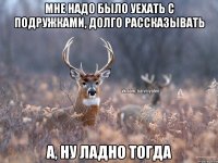 мне надо было уехать с подружками, долго рассказывать а, ну ладно тогда