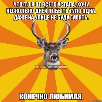 Что-то я от всего устала, хочу несколько дней побыть тупо одна. Даже на улице не буду гулять. Конечно любимая.