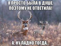 я просто была в душе, поэтому не ответила! А, ну ладно тогда...