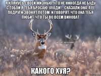 Я клянусь своей жизнью, что не никогда не буду с тобой,я тебя бросаю, уходи! - сказали она. А ее подруги звонят потом, и говорят, что она тебя любит, что ты во всем виноват КАКОГО ХУЯ?