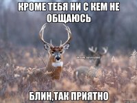 Кроме тебя ни с кем не общаюсь Блин,так приятно