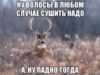 ну волосы в любом случае сушить надо а, ну ладно тогда