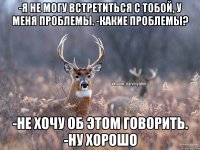 -я не могу встретиться с тобой, у меня проблемы. -какие проблемы? -не хочу об этом говорить. -ну хорошо