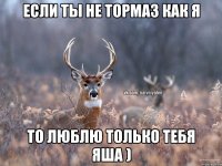 Если ты не тормаз как я То люблю только тебя Яша )