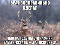 Брат все правильно сделал Дал на подумать. И на ужин забери, кстати. Жена - искусница