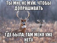 ты мне не муж, чтобы допрашивать где была, там меня уже нету