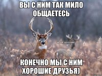 Вы с ним так мило общаетесь Конечно мы с ним хорошие друзья)