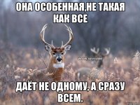 она особенная,не такая как все даёт не одному, а сразу всем.