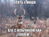 Опять у Миши Ага, с юльчиком чаи гоняем :)