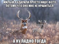 МИЛЫЙ,Я УДАЛИЛА ПРОСТО НАШЕ ФОТО ПОТОМУ ЧТО ОНО МНЕ НЕ НРАВИТЬСЯ А НУ ЛАДНО ТОГДА