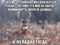 -Зачем ты скинула ему свои фото в трусах? - Потому что мне не хватает внимания!Ты меня не ценишь! А, ну ладно тогда