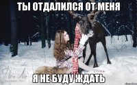 ТЫ ОТДАЛИЛСЯ ОТ МЕНЯ Я НЕ БУДУ ЖДАТЬ