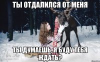 ТЫ ОТДАЛИЛСЯ ОТ МЕНЯ ТЫ ДУМАЕШЬ, Я БУДУ ТЕБЯ ЖДАТЬ?