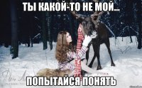 ТЫ КАКОЙ-ТО НЕ МОЙ... ПОПЫТАЙСЯ ПОНЯТЬ