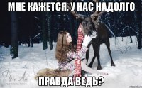 МНЕ КАЖЕТСЯ, У НАС НАДОЛГО ПРАВДА ВЕДЬ?