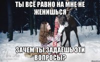 ТЫ ВСЁ РАВНО НА МНЕ НЕ ЖЕНИШЬСЯ ЗАЧЕМ ТЫ ЗАДАЁШЬ ЭТИ ВОПРОСЫ?