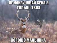 не накручивай себя я только твоя хорошо малышка