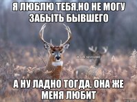 Я люблю тебя,но не могу забыть бывшего А ну ладно тогда, она же меня любит