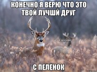 Конечно я верю что это твой лучшй друг с пелёнок