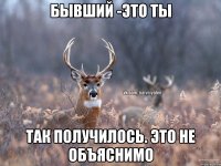 Бывший -это ты Так получилось. Это не объяснимо