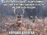 дорогой, я поехала с родителями в бассейн, а потом к бабушке в гости заедем. Буду поздно хорошо дорогая =*