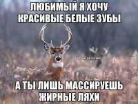 любимый я хочу красивые белые зубы а ты лишь массируешь жирные ляхи