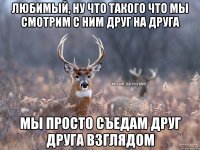 любимый, ну что такого что мы смотрим с ним друг на друга мы просто съедам друг друга взглядом