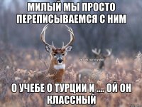 милый мы просто переписываемся с ним о учебе о турции и .... ой он классный