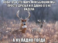 Вова , ну и что Марк мой бывший мы просто друзья и я давно его не видела А ну ладно тогда