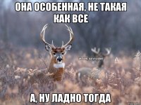 она особенная, не такая как все а, ну ладно тогда