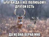 Братан,да у неё полюбому другой есть Да не,она верна мне