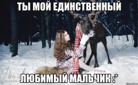 Ты мой единственный Любимый мальчик :*