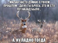 -Милая часто думаю о твоем прошлом. -Да ну ты брось, это ж сто лет назад было... А, НУ ЛАДНО ТОГДА