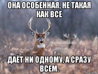 она особенная, не такая как все даёт ни одному, а сразу всем.