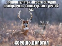 -Пошли гулять? -Прости сегодня правда очень занята,давай в другой раз -Хорошо,дорогая