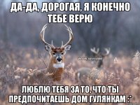 Да-да, дорогая, я конечно тебе верю Люблю тебя за то, что ты предпочитаешь дом гулянкам :*