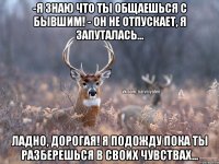 -я знаю что ты общаешься с бывшим! - он не отпускает, я запуталась... ладно, дорогая! я подожду пока ты разберешься в своих чувствах...