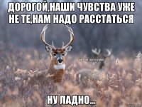 Дорогой,наши чувства уже не те,нам надо расстаться Ну ладно...