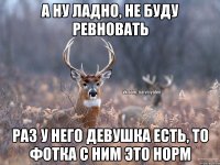 а ну ладно, не буду ревновать раз у него девушка есть, то фотка с ним это норм