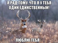 Я рад тому, что я у тебя один единственный! Люблю тебя :*